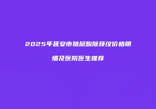 2025年延安市玻尿酸除颈纹价格明细及医院医生推荐