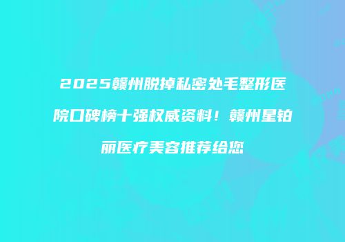 2025赣州脱掉私密处毛整形医院口碑榜十强权威资料！赣州星铂丽医疗美容推荐给您