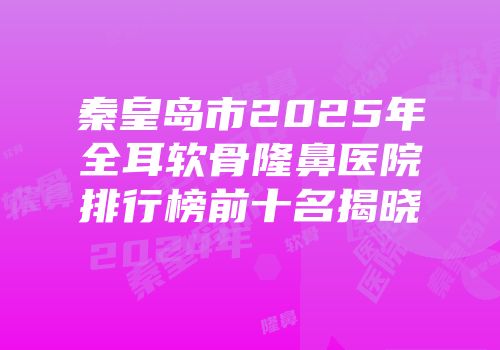 秦皇岛市2025年全耳软骨隆鼻医院排行榜前十名揭晓