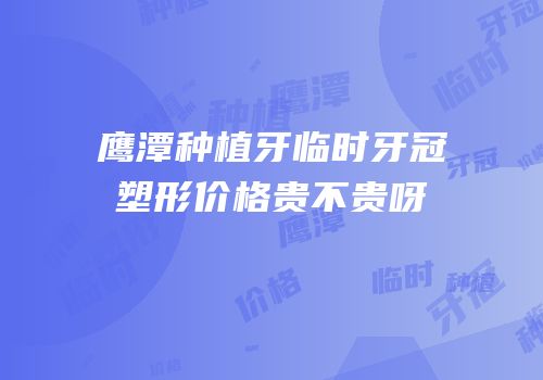 鹰潭种植牙临时牙冠塑形价格贵不贵呀