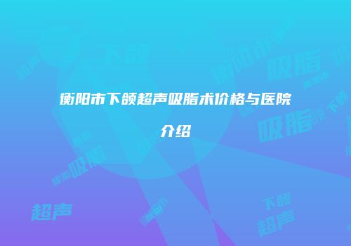 衡阳市下颌超声吸脂术价格与医院介绍
