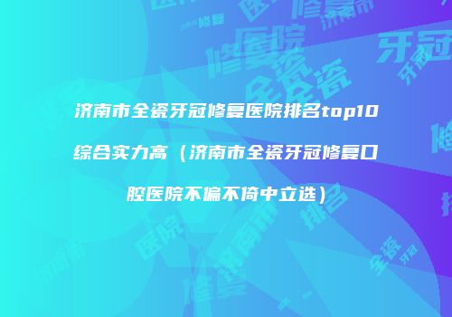 济南市全瓷牙冠修复医院排名top10综合实力高（济南市全瓷牙冠修复口腔医院不偏不倚中立选）