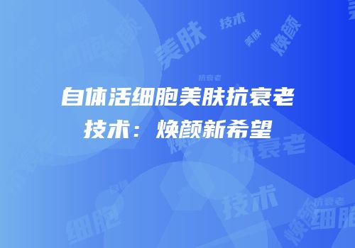 自体活细胞美肤抗衰老技术：焕颜新希望