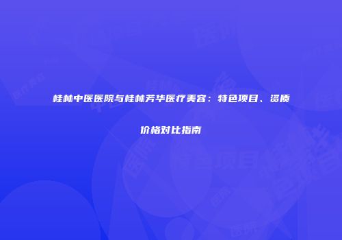 桂林中医医院与桂林芳华医疗美容：特色项目、资质价格对比指南