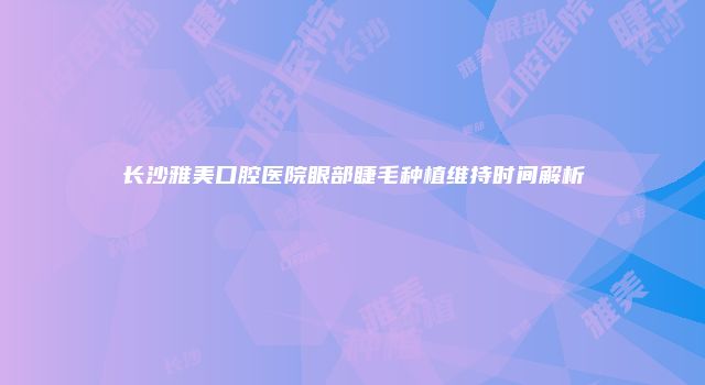 长沙雅美口腔医院眼部睫毛种植维持时间解析