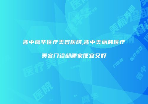 晋中鹰华医疗美容医院,晋中美丽韩医疗美容门诊部哪家便宜又好