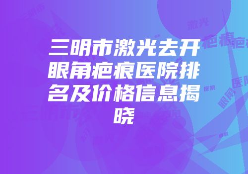 三明市激光去开眼角疤痕医院排名及价格信息揭晓