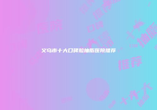 义乌市十大口碑脸抽脂医院推荐