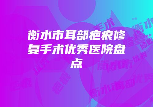 衡水市耳部疤痕修复手术优秀医院盘点