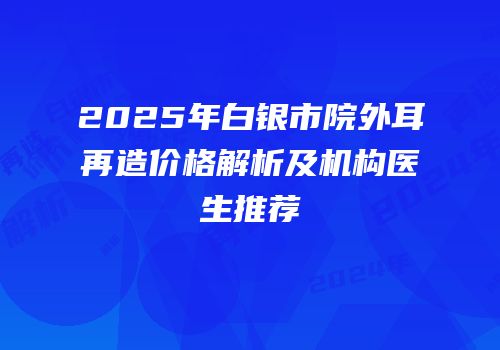 2025年白银市院外耳再造价格解析及机构医生推荐