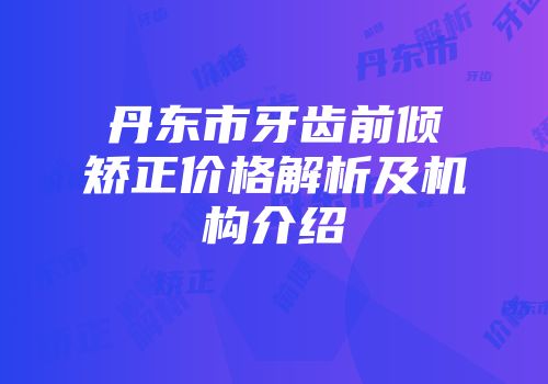 丹东市牙齿前倾矫正价格解析及机构介绍