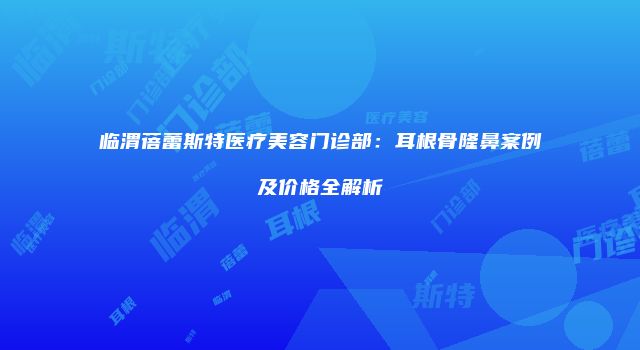 临渭蓓蕾斯特医疗美容门诊部：耳根骨隆鼻案例及价格全解析