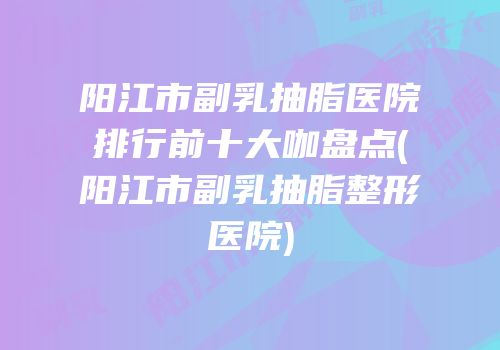 阳江市副乳抽脂医院排行前十大咖盘点(阳江市副乳抽脂整形医院)