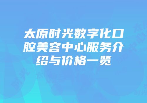 太原时光数字化口腔美容中心服务介绍与价格一览