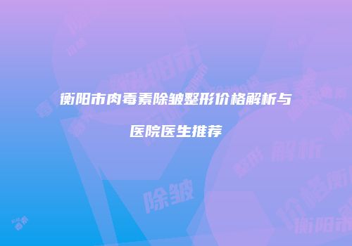衡阳市肉毒素除皱整形价格解析与医院医生推荐