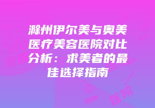 滁州伊尔美与奥美医疗美容医院对比分析：求美者的最佳选择指南