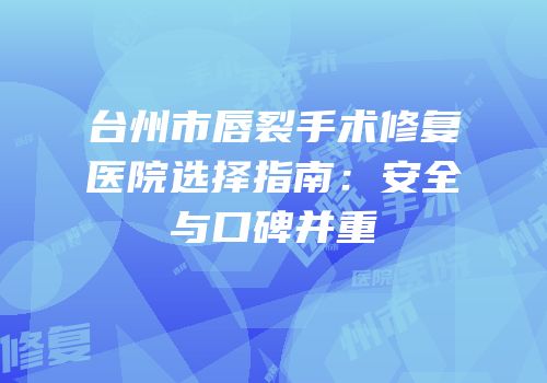 台州市唇裂手术修复医院选择指南：安全与口碑并重