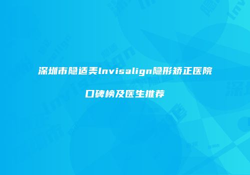 深圳市隐适美lnvisalign隐形矫正医院口碑榜及医生推荐