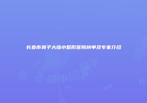 长春市鼻子大缩小整形医院榜单及专家介绍