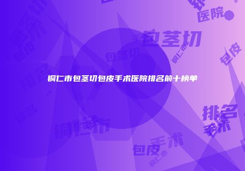 铜仁市包茎切包皮手术医院排名前十榜单