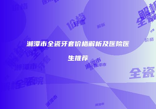 湘潭市全瓷牙套价格解析及医院医生推荐