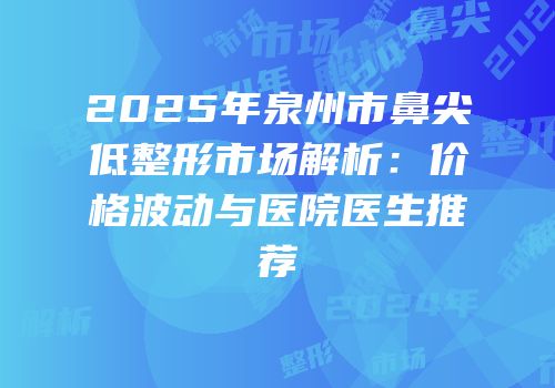 2025年泉州市鼻尖低整形市场解析：价格波动与医院医生推荐