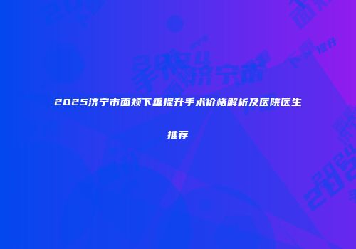 2025济宁市面颊下垂提升手术价格解析及医院医生推荐