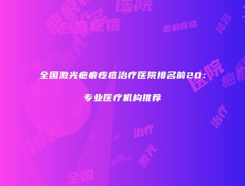 全国激光疤痕疙瘩治疗医院排名前20：专业医疗机构推荐