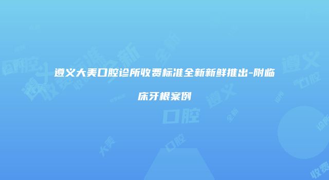 遵义大美口腔诊所收费标准全新新鲜推出-附临床牙根案例