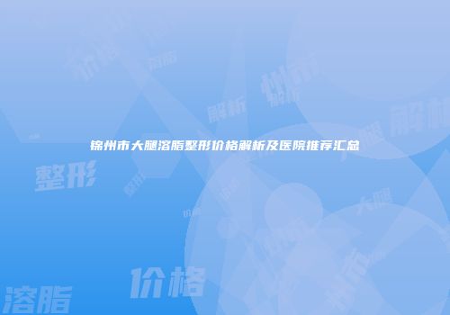 锦州市大腿溶脂整形价格解析及医院推荐汇总