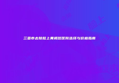 三亚市去除脸上黄褐斑医院选择与价格指南