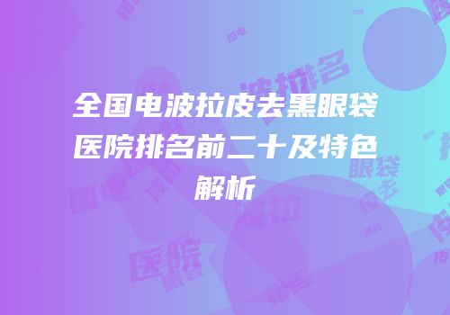 全国电波拉皮去黑眼袋医院排名前二十及特色解析