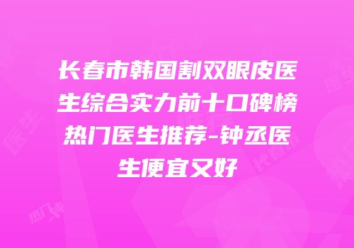 长春市韩国割双眼皮医生综合实力前十口碑榜热门医生推荐-钟丞医生便宜又好