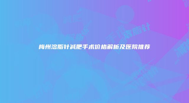 梅州溶脂针减肥手术价格解析及医院推荐
