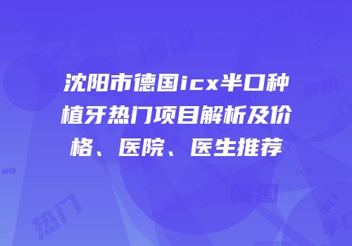沈阳市德国icx半口种植牙热门项目解析及价格、医院、医生推荐