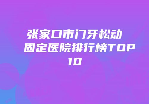 张家口市门牙松动固定医院排行榜TOP10