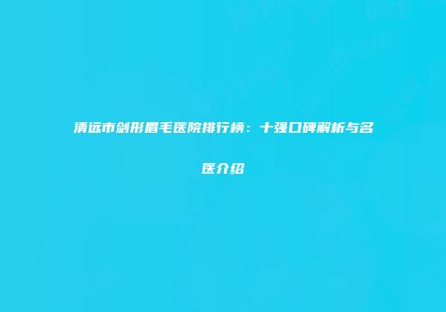 清远市剑形眉毛医院排行榜：十强口碑解析与名医介绍