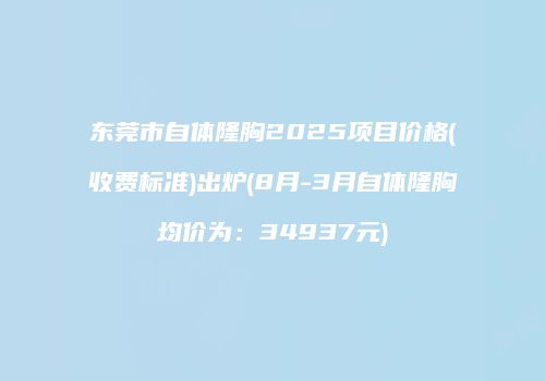 东莞市自体隆胸2025项目价格(收费标准)出炉(8月-3月自体隆胸均价为：34937元)