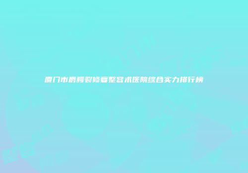 厦门市唇腭裂修复整容术医院综合实力排行榜