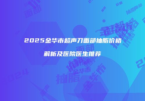 2025金华市超声刀面部抽脂价格解析及医院医生推荐