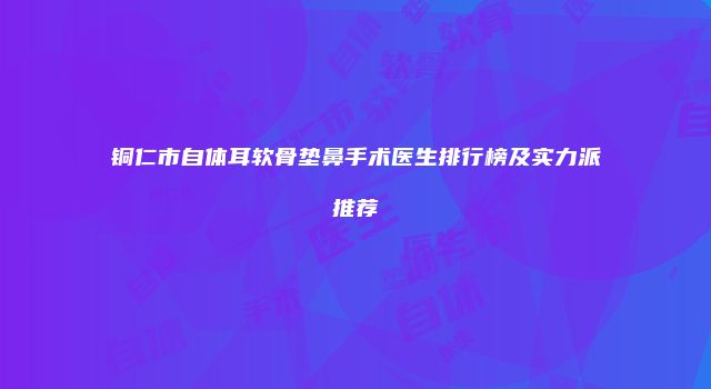 铜仁市自体耳软骨垫鼻手术医生排行榜及实力派推荐