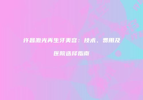 许昌激光再生牙美容：技术、费用及医院选择指南
