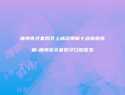 锦州市牙套假牙上榜名单前十名惊艳亮相-锦州市牙套假牙口腔医生