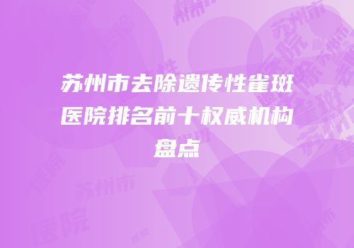 苏州市去除遗传性雀斑医院排名前十权威机构盘点