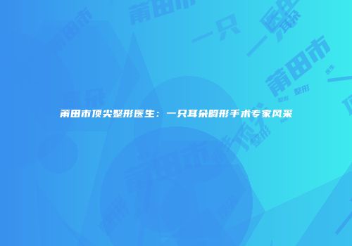 莆田市顶尖整形医生：一只耳朵畸形手术专家风采