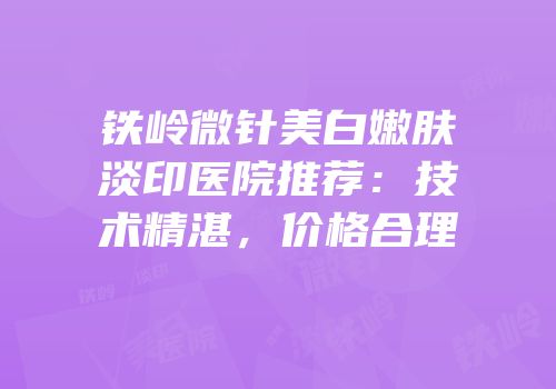 铁岭微针美白嫩肤淡印医院推荐：技术精湛，价格合理