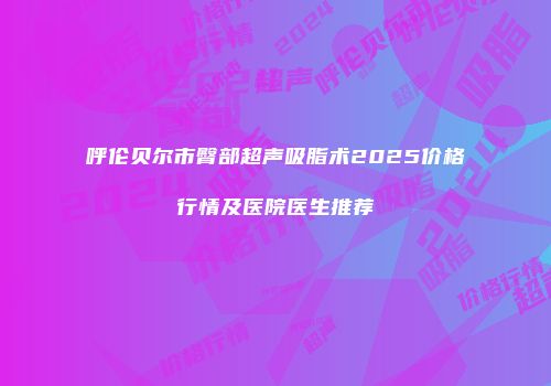 呼伦贝尔市臀部超声吸脂术2025价格行情及医院医生推荐