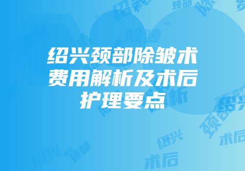绍兴颈部除皱术费用解析及术后护理要点