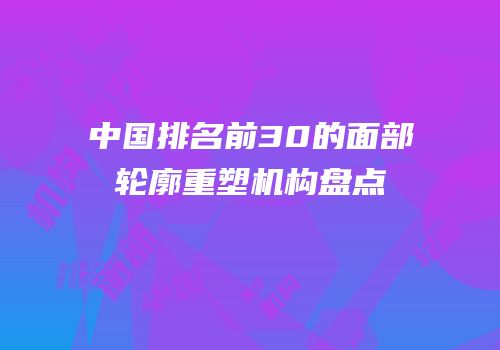 中国排名前30的面部轮廓重塑机构盘点