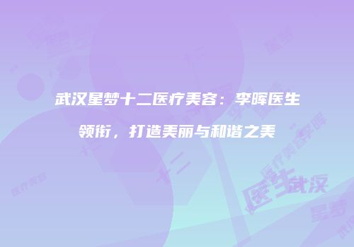 武汉星梦十二医疗美容：李晖医生领衔，打造美丽与和谐之美
